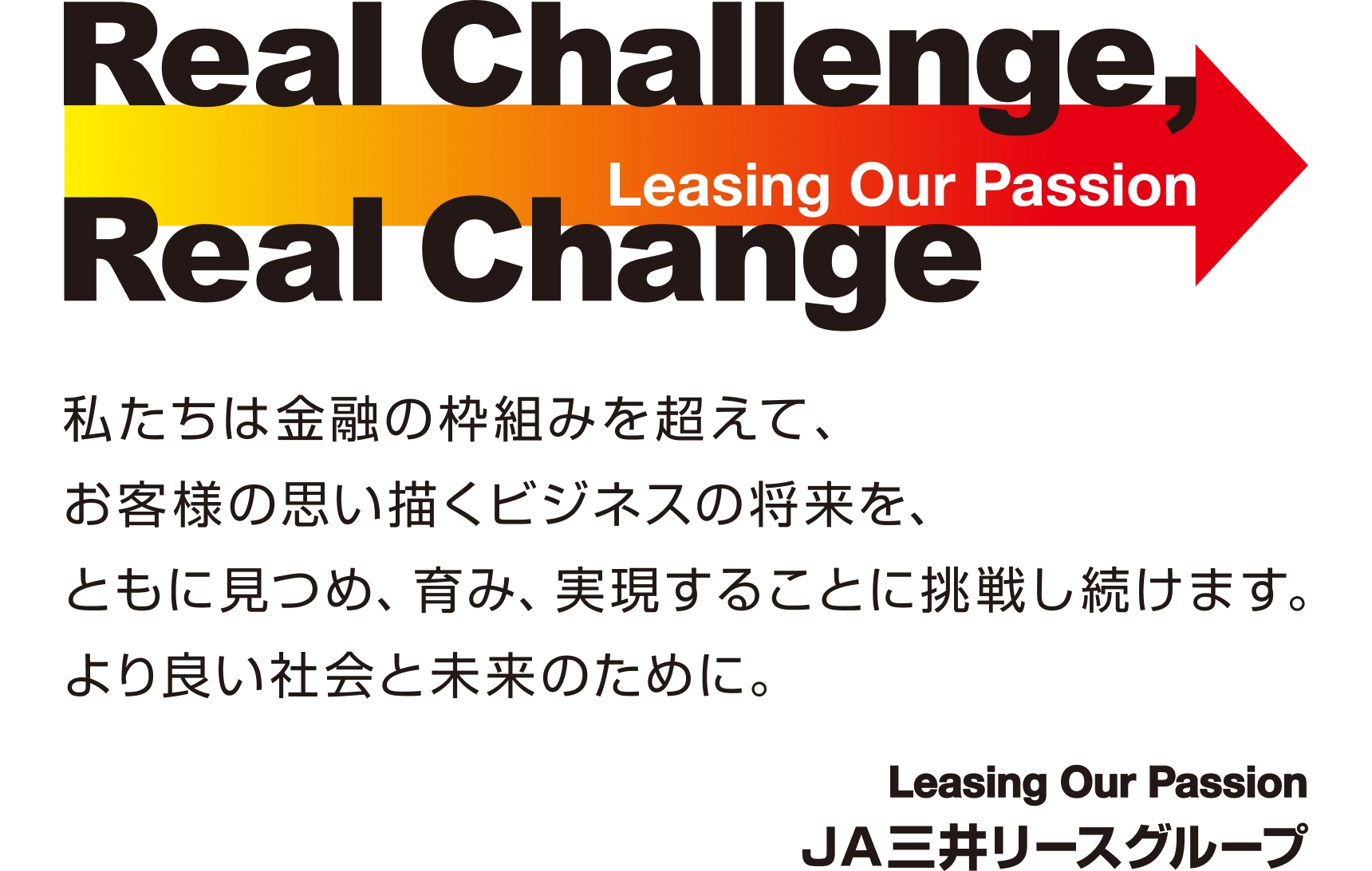 Real Challenge,Real Change／Leasing Our Passion／私たちは金融の枠組みを超えて、お客様の思い描くビジネスの将来を、ともに見つめ、育み、実現することに挑戦し続けます。より良い社会と未来のために。JA三井リースグループ
